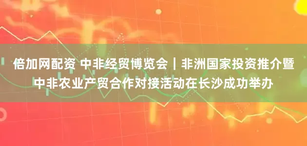 倍加网配资 中非经贸博览会｜非洲国家投资推介暨中非农业产贸合作对接活动在长沙成功举办