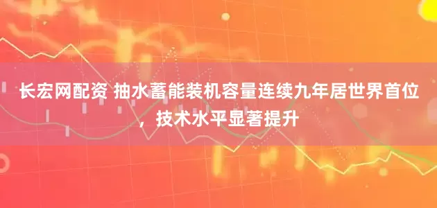 长宏网配资 抽水蓄能装机容量连续九年居世界首位，技术水平显著提升