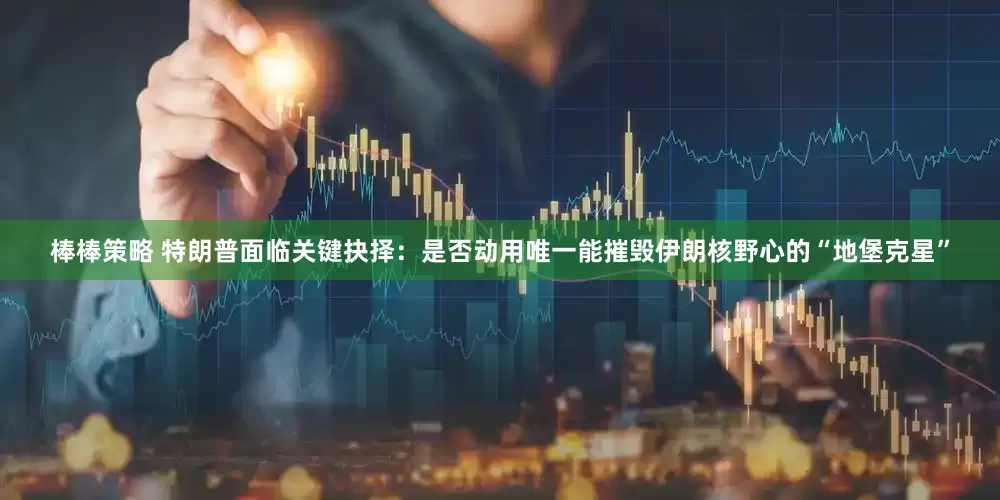 棒棒策略 特朗普面临关键抉择：是否动用唯一能摧毁伊朗核野心的“地堡克星”