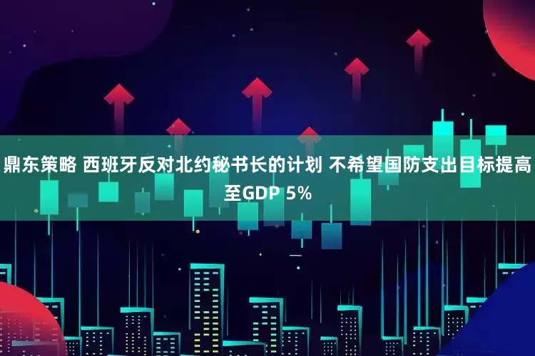 鼎东策略 西班牙反对北约秘书长的计划 不希望国防支出目标提高至GDP 5%