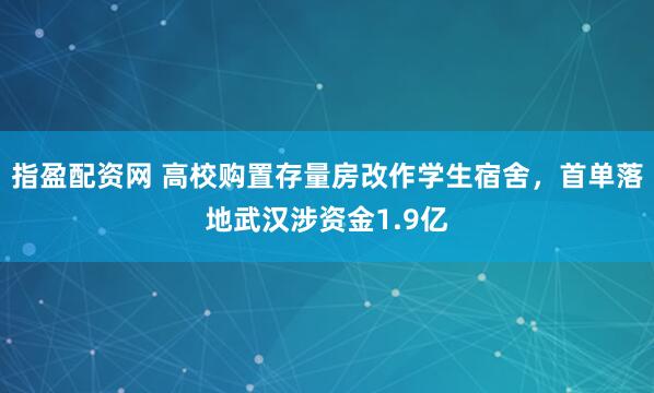 指盈配资网 高校购置存量房改作学生宿舍，首单落地武汉涉资金1.9亿