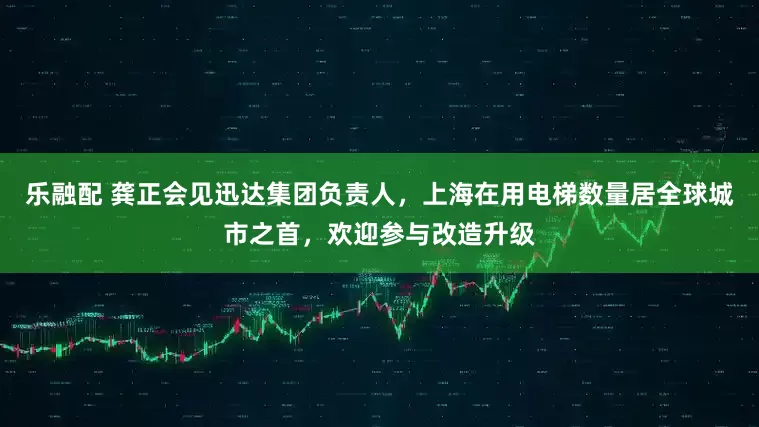 乐融配 龚正会见迅达集团负责人，上海在用电梯数量居全球城市之首，欢迎参与改造升级