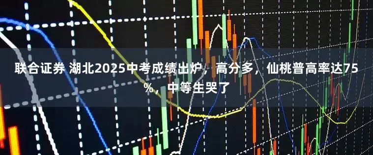 联合证券 湖北2025中考成绩出炉，高分多，仙桃普高率达75%，中等生哭了