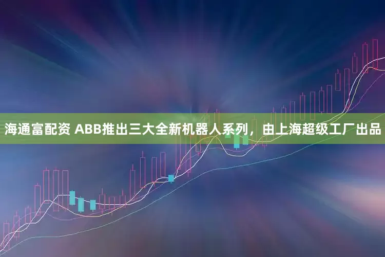 海通富配资 ABB推出三大全新机器人系列，由上海超级工厂出品