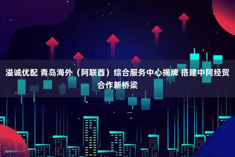 溢诚优配 青岛海外（阿联酋）综合服务中心揭牌 搭建中阿经贸合作新桥梁