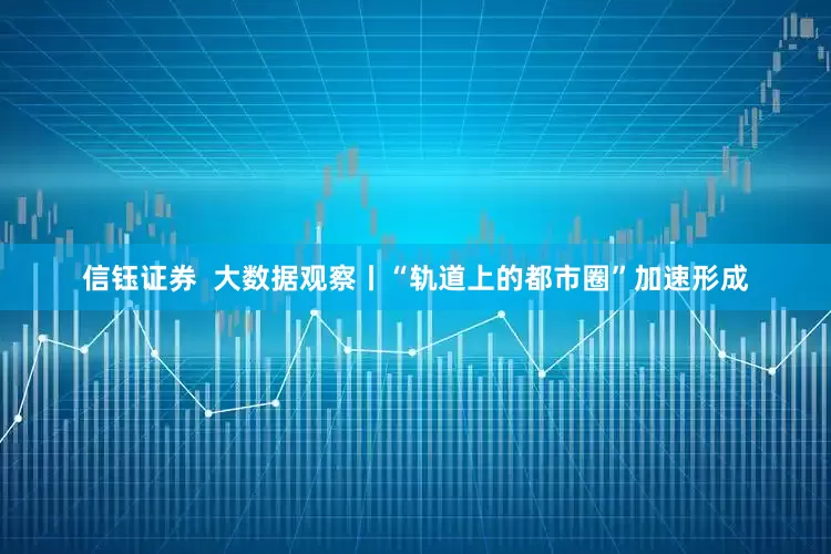 信钰证券  大数据观察丨“轨道上的都市圈”加速形成