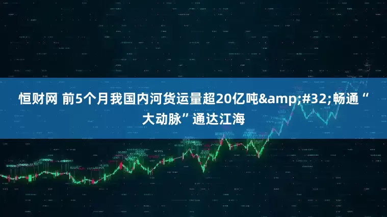 恒财网 前5个月我国内河货运量超20亿吨&#32;畅通“大动脉”通达江海