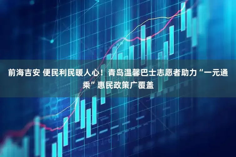 前海吉安 便民利民暖人心！青岛温馨巴士志愿者助力“一元通乘”惠民政策广覆盖