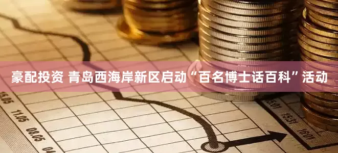 豪配投资 青岛西海岸新区启动“百名博士话百科”活动