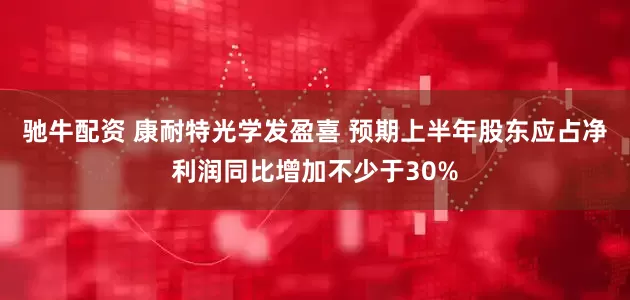 驰牛配资 康耐特光学发盈喜 预期上半年股东应占净利润同比增加不少于30%