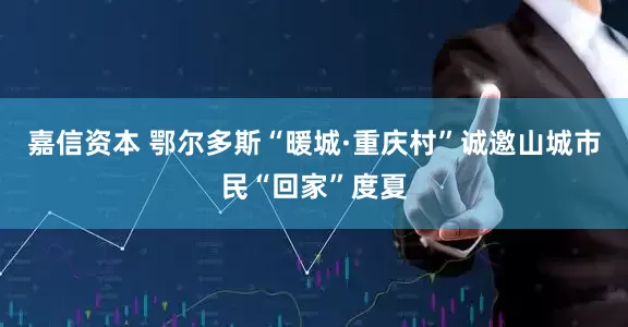 嘉信资本 鄂尔多斯“暖城·重庆村”诚邀山城市民“回家”度夏