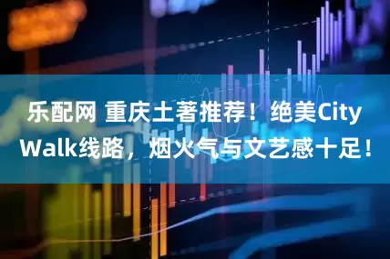 乐配网 重庆土著推荐！绝美CityWalk线路，烟火气与文艺感十足！