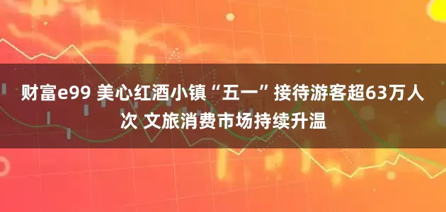 财富e99 美心红酒小镇“五一”接待游客超63万人次 文旅消费市场持续升温