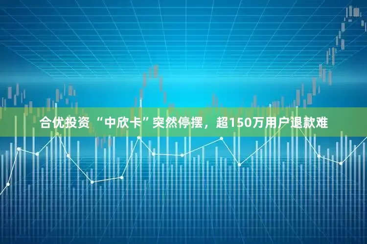 合优投资 “中欣卡”突然停摆，超150万用户退款难
