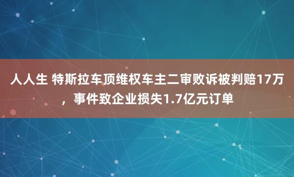 人人生 特斯拉车顶维权车主二审败诉被判赔17万，事件致企业损失1.7亿元订单