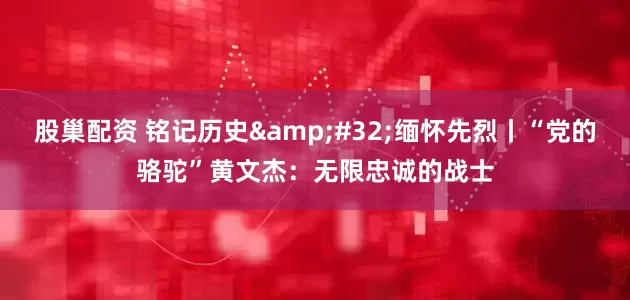 股巢配资 铭记历史&#32;缅怀先烈丨“党的骆驼”黄文杰：无限忠诚的战士