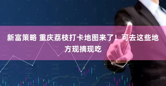 新富策略 重庆荔枝打卡地图来了！可去这些地方现摘现吃