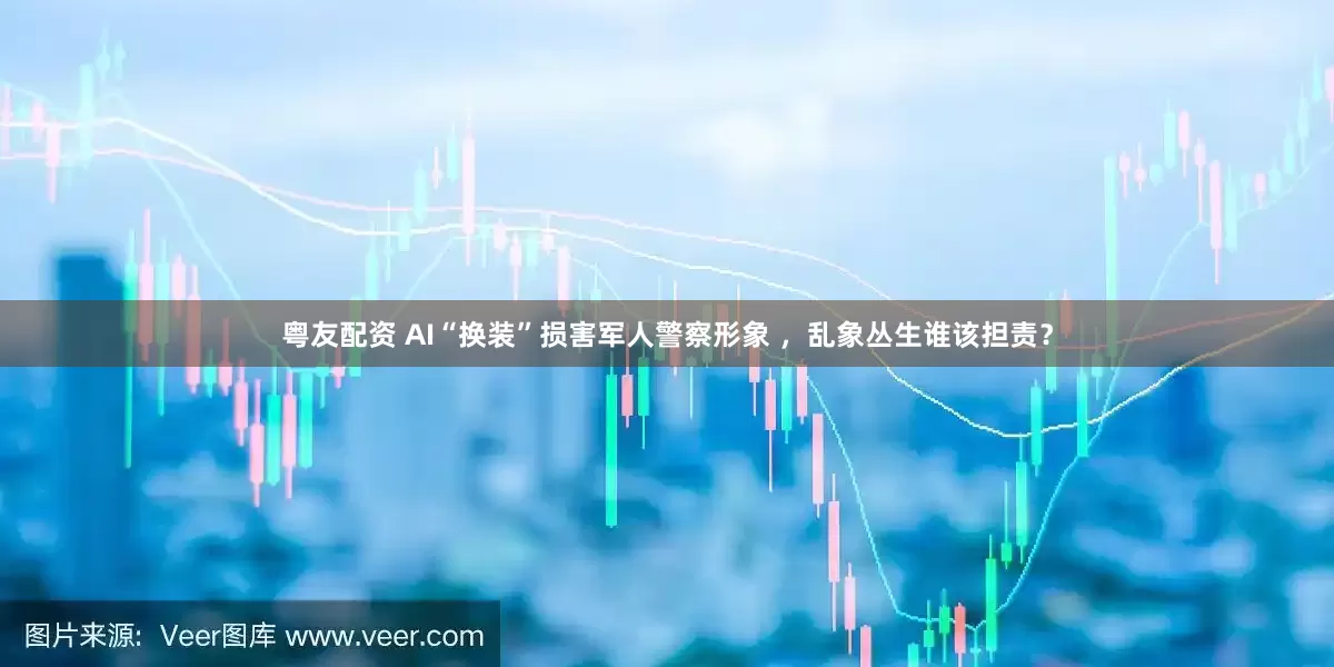 粤友配资 AI“换装”损害军人警察形象 ，乱象丛生谁该担责？