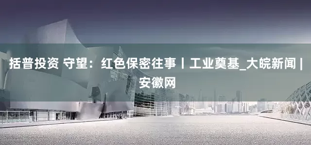 括普投资 守望：红色保密往事丨工业奠基_大皖新闻 | 安徽网