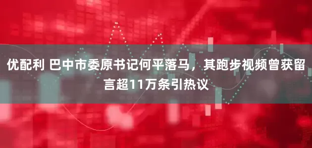 优配利 巴中市委原书记何平落马，其跑步视频曾获留言超11万条引热议