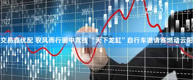 交易鑫优配 驭风而行画中竞技 “天下龙缸”自行车邀请赛燃动云阳