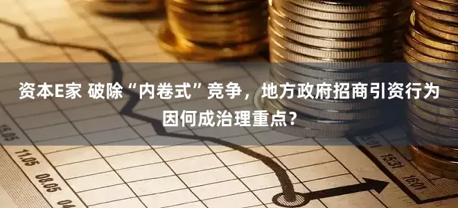 资本E家 破除“内卷式”竞争，地方政府招商引资行为因何成治理重点？