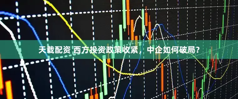 天载配资 西方投资政策收紧，中企如何破局？