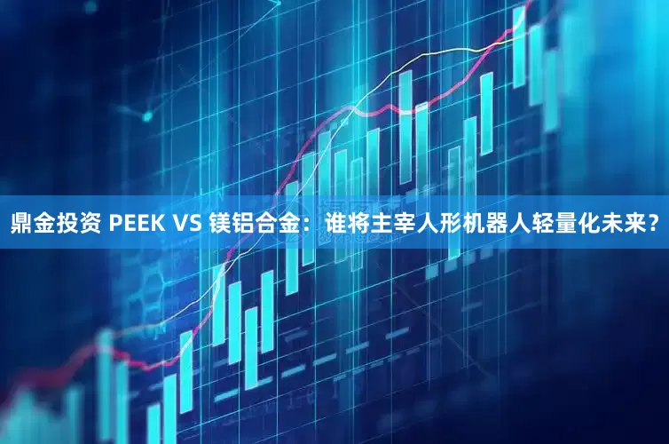 鼎金投资 PEEK VS 镁铝合金：谁将主宰人形机器人轻量化未来？