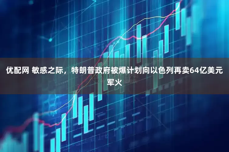 优配网 敏感之际，特朗普政府被爆计划向以色列再卖64亿美元军火