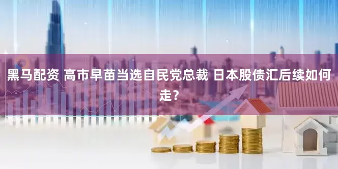 黑马配资 高市早苗当选自民党总裁 日本股债汇后续如何走？
