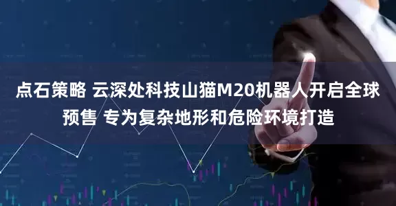 点石策略 云深处科技山猫M20机器人开启全球预售 专为复杂地形和危险环境打造