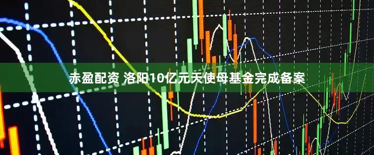 赤盈配资 洛阳10亿元天使母基金完成备案