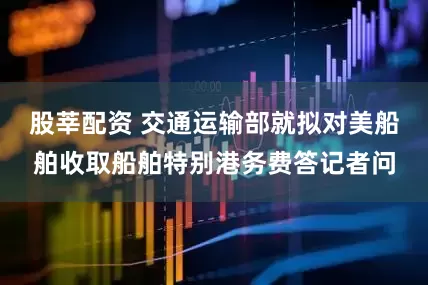 股莘配资 交通运输部就拟对美船舶收取船舶特别港务费答记者问