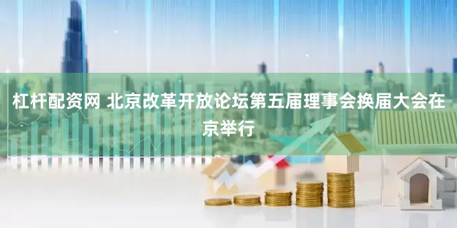 杠杆配资网 北京改革开放论坛第五届理事会换届大会在京举行