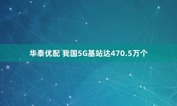 华泰优配 我国5G基站达470.5万个