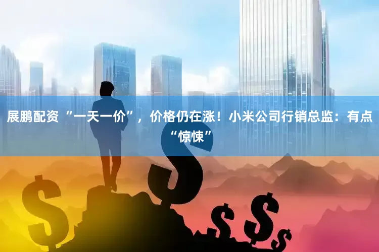 展鹏配资 “一天一价”，价格仍在涨！小米公司行销总监：有点“惊悚”