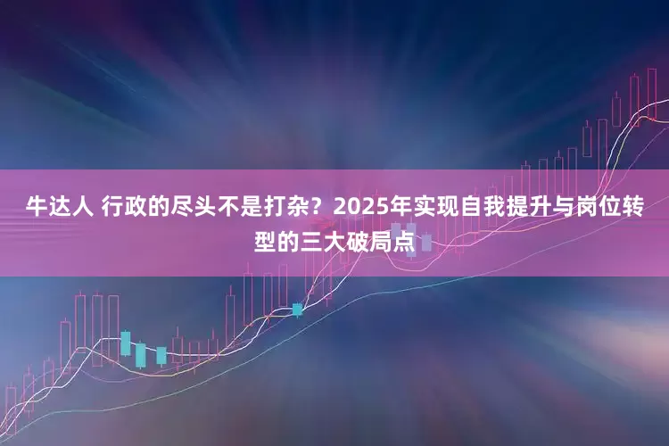 牛达人 行政的尽头不是打杂？2025年实现自我提升与岗位转型的三大破局点