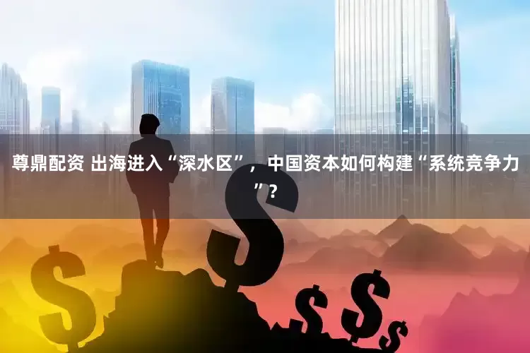 尊鼎配资 出海进入“深水区”,中国资本如何构建“系统竞争力”?