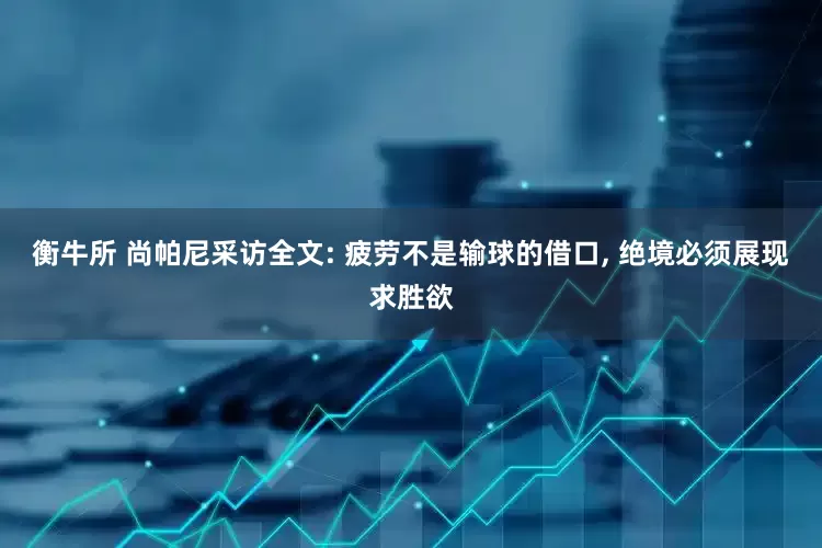 衡牛所 尚帕尼采访全文: 疲劳不是输球的借口, 绝境必须展现求胜欲
