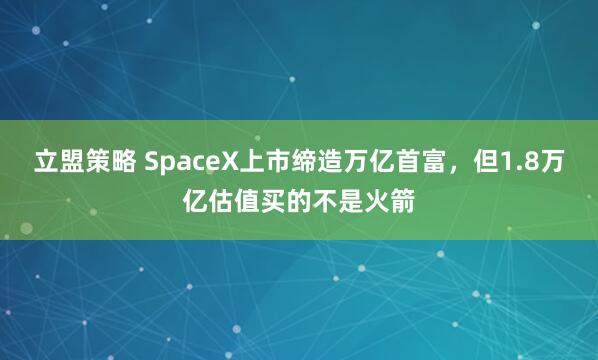 立盟策略 SpaceX上市缔造万亿首富，但1.8万亿估值买的不是火箭