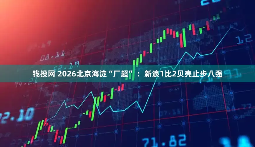 钱投网 2026北京海淀“厂超” ：新浪1比2贝壳止步八强