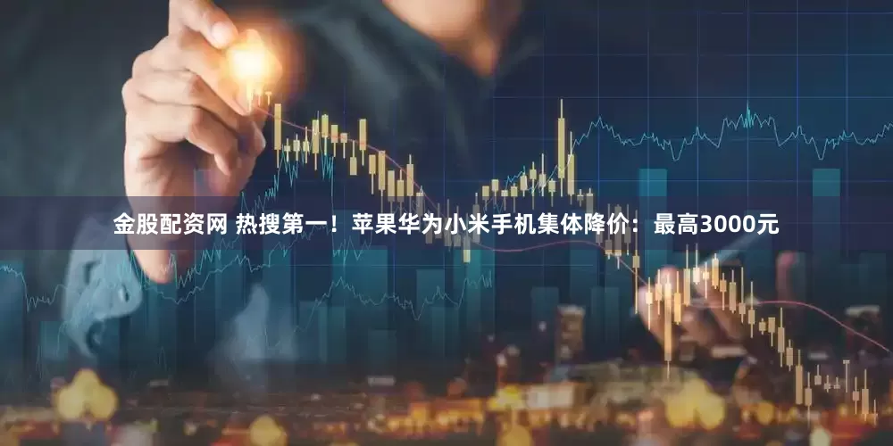 金股配资网 热搜第一！苹果华为小米手机集体降价：最高3000元