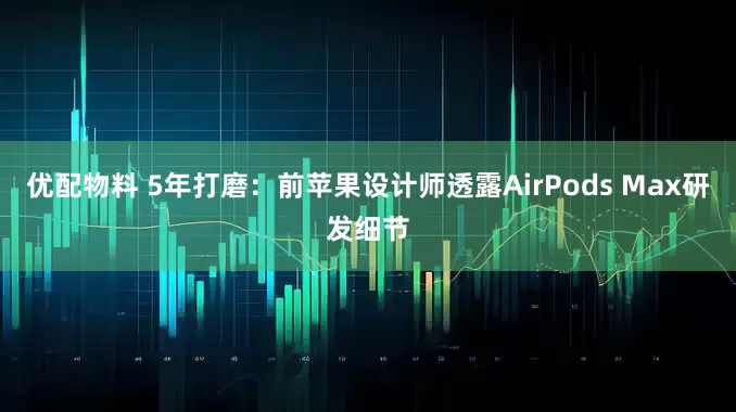 优配物料 5年打磨：前苹果设计师透露AirPods Max研发细节